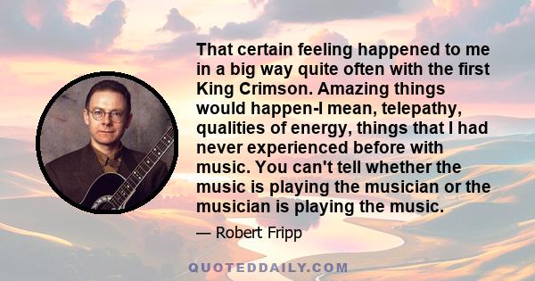 That certain feeling happened to me in a big way quite often with the first King Crimson. Amazing things would happen-I mean, telepathy, qualities of energy, things that I had never experienced before with music. You