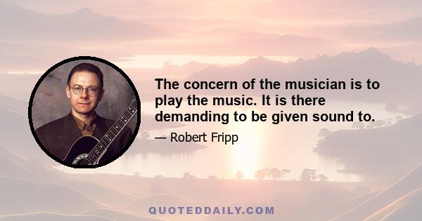 The concern of the musician is to play the music. It is there demanding to be given sound to.