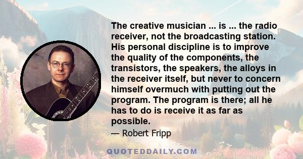 The creative musician ... is ... the radio receiver, not the broadcasting station. His personal discipline is to improve the quality of the components, the transistors, the speakers, the alloys in the receiver itself,