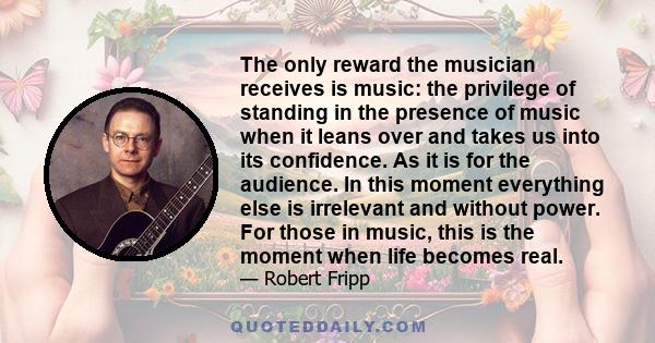 The only reward the musician receives is music: the privilege of standing in the presence of music when it leans over and takes us into its confidence. As it is for the audience. In this moment everything else is