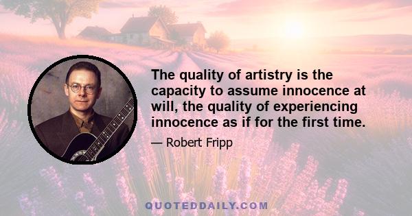 The quality of artistry is the capacity to assume innocence at will, the quality of experiencing innocence as if for the first time.