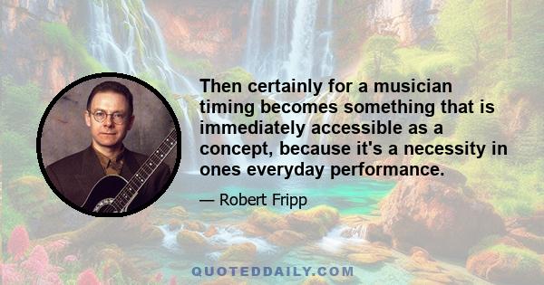 Then certainly for a musician timing becomes something that is immediately accessible as a concept, because it's a necessity in ones everyday performance.