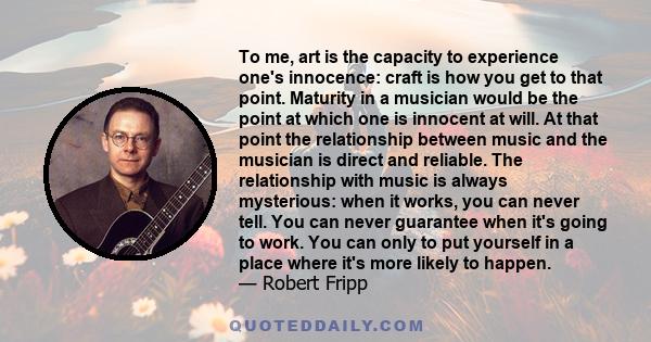 To me, art is the capacity to experience one's innocence: craft is how you get to that point. Maturity in a musician would be the point at which one is innocent at will. At that point the relationship between music and