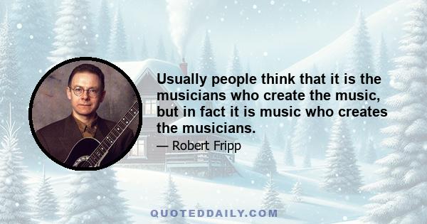 Usually people think that it is the musicians who create the music, but in fact it is music who creates the musicians.