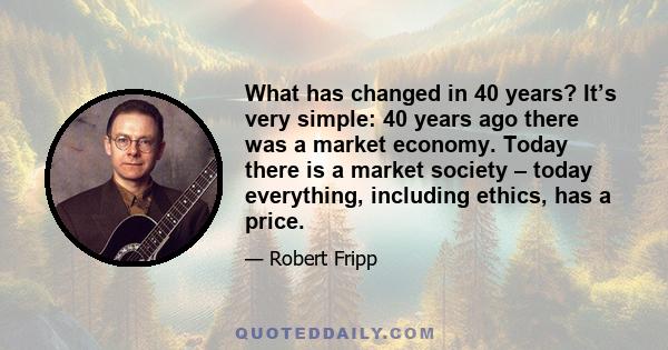 What has changed in 40 years? It’s very simple: 40 years ago there was a market economy. Today there is a market society – today everything, including ethics, has a price.