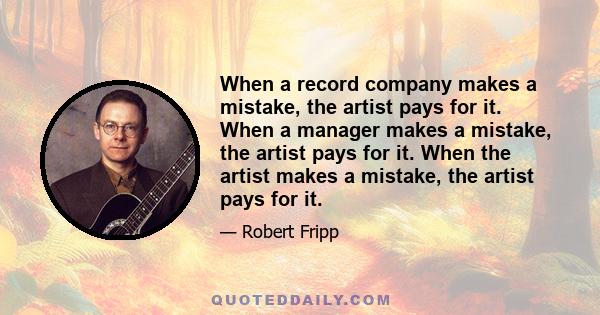 When a record company makes a mistake, the artist pays for it. When a manager makes a mistake, the artist pays for it. When the artist makes a mistake, the artist pays for it.