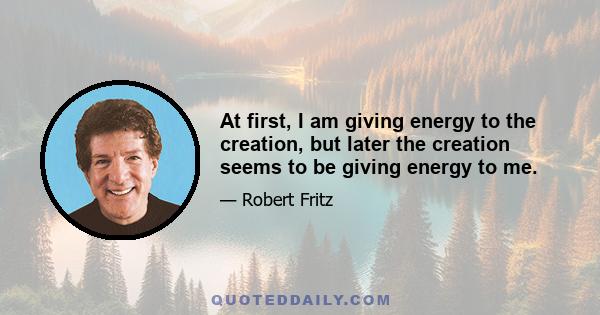 At first, I am giving energy to the creation, but later the creation seems to be giving energy to me.