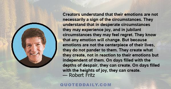 Creators understand that their emotions are not necessarily a sign of the circumstances. They understand that in desperate circumstances they may experience joy, and in jubilant circumstances they may feel regret. They