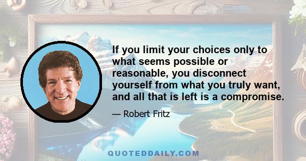 If you limit your choices only to what seems possible or reasonable, you disconnect yourself from what you truly want, and all that is left is a compromise.