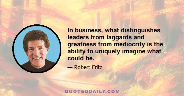 In business, what distinguishes leaders from laggards and greatness from mediocrity is the ability to uniquely imagine what could be.