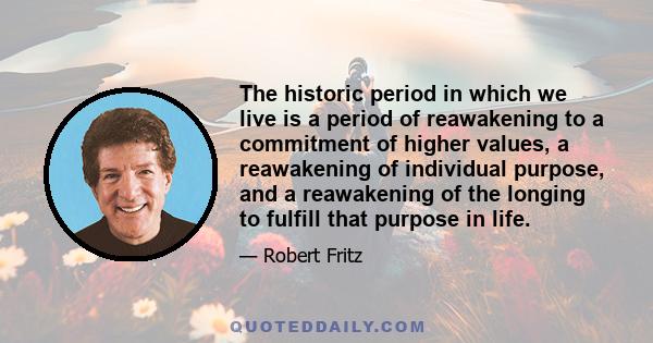 The historic period in which we live is a period of reawakening to a commitment of higher values, a reawakening of individual purpose, and a reawakening of the longing to fulfill that purpose in life.