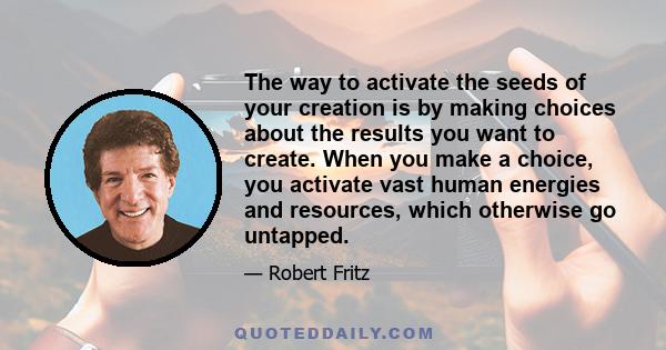 The way to activate the seeds of your creation is by making choices about the results you want to create. When you make a choice, you activate vast human energies and resources, which otherwise go untapped.