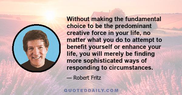 Without making the fundamental choice to be the predominant creative force in your life, no matter what you do to attempt to benefit yourself or enhance your life, you will merely be finding more sophisticated ways of