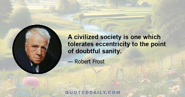 A civilized society is one which tolerates eccentricity to the point of doubtful sanity.