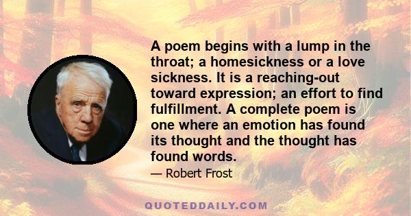 A poem begins with a lump in the throat; a homesickness or a love sickness. It is a reaching-out toward expression; an effort to find fulfillment. A complete poem is one where an emotion has found its thought and the