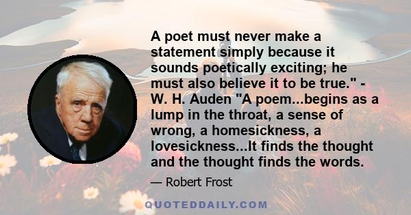 A poet must never make a statement simply because it sounds poetically exciting; he must also believe it to be true. - W. H. Auden A poem...begins as a lump in the throat, a sense of wrong, a homesickness, a