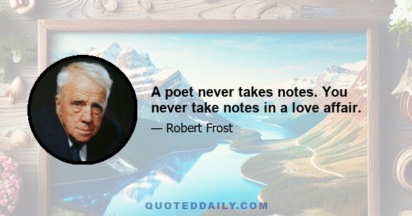 A poet never takes notes. You never take notes in a love affair.