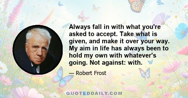 Always fall in with what you're asked to accept. Take what is given, and make it over your way. My aim in life has always been to hold my own with whatever's going. Not against: with.