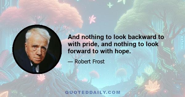 And nothing to look backward to with pride, and nothing to look forward to with hope.