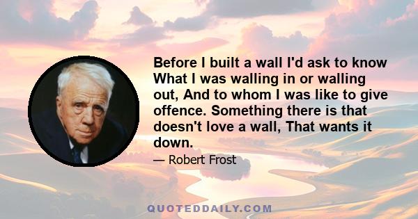 Before I built a wall I'd ask to know What I was walling in or walling out, And to whom I was like to give offence. Something there is that doesn't love a wall, That wants it down.