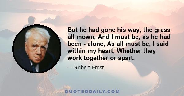 But he had gone his way, the grass all mown, And I must be, as he had been - alone, As all must be, I said within my heart, Whether they work together or apart.