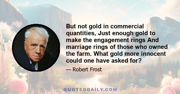 But not gold in commercial quantities, Just enough gold to make the engagement rings And marriage rings of those who owned the farm. What gold more innocent could one have asked for?