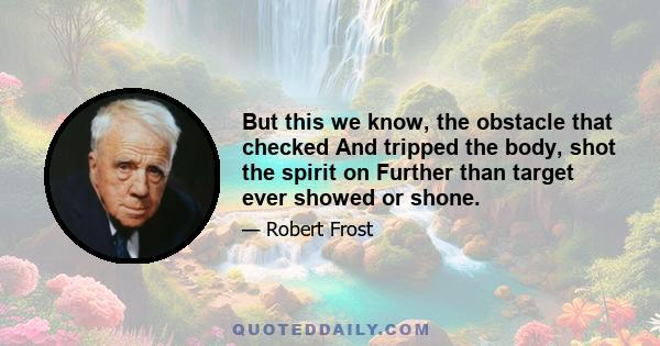 But this we know, the obstacle that checked And tripped the body, shot the spirit on Further than target ever showed or shone.