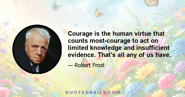 Courage is the human virtue that counts most-courage to act on limited knowledge and insufficient evidence. That's all any of us have.