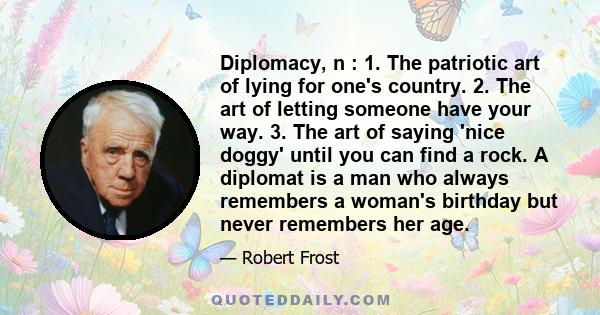 Diplomacy, n : 1. The patriotic art of lying for one's country. 2. The art of letting someone have your way. 3. The art of saying 'nice doggy' until you can find a rock. A diplomat is a man who always remembers a