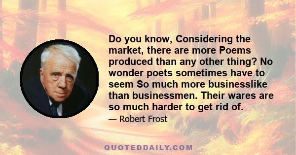 Do you know, Considering the market, there are more Poems produced than any other thing? No wonder poets sometimes have to seem So much more businesslike than businessmen. Their wares are so much harder to get rid of.