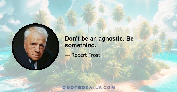 Don't be an agnostic. Be something.