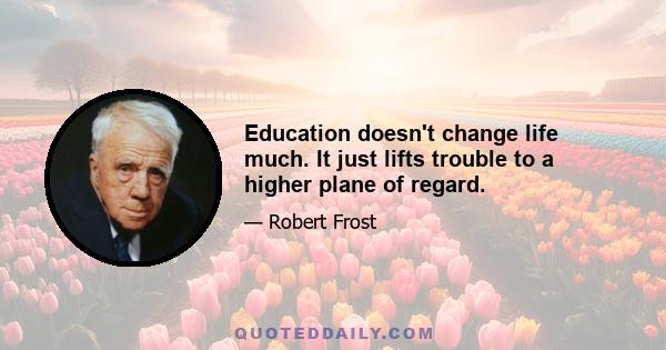 Education doesn't change life much. It just lifts trouble to a higher plane of regard.