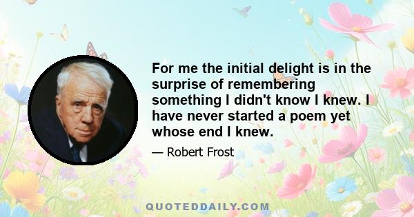 For me the initial delight is in the surprise of remembering something I didn't know I knew. I have never started a poem yet whose end I knew.