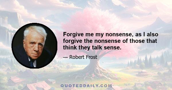 Forgive me my nonsense, as I also forgive the nonsense of those that think they talk sense.