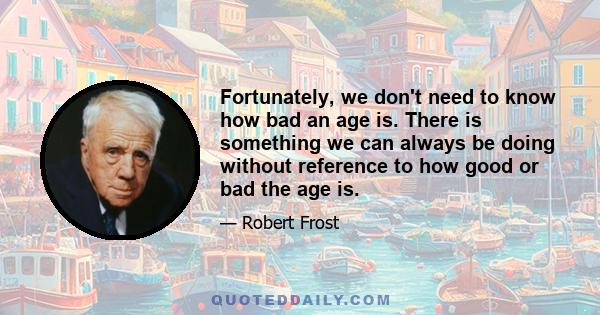 Fortunately, we don't need to know how bad an age is. There is something we can always be doing without reference to how good or bad the age is.