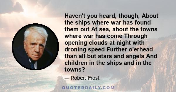 Haven't you heard, though, About the ships where war has found them out At sea, about the towns where war has come Through opening clouds at night with droning speed Further o'erhead than all but stars and angels And