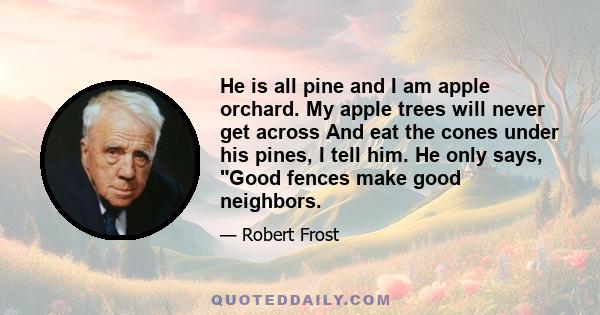 He is all pine and I am apple orchard. My apple trees will never get across And eat the cones under his pines, I tell him. He only says, Good fences make good neighbors.