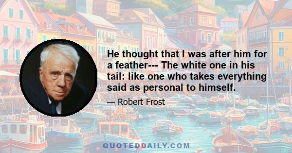 He thought that I was after him for a feather--- The white one in his tail: like one who takes everything said as personal to himself.