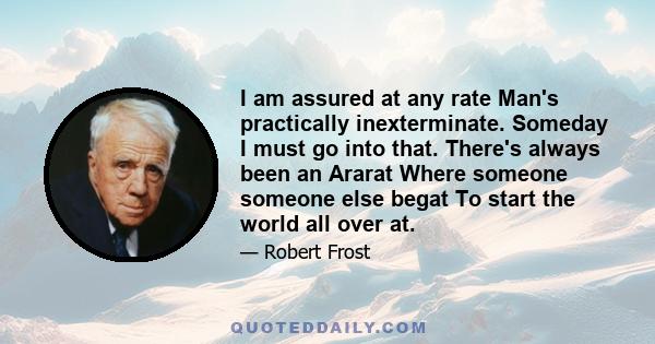 I am assured at any rate Man's practically inexterminate. Someday I must go into that. There's always been an Ararat Where someone someone else begat To start the world all over at.