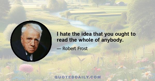 I hate the idea that you ought to read the whole of anybody.