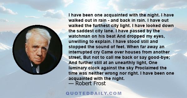 I have been one acquainted with the night. I have walked out in rain - and back in rain. I have out walked the furthest city light. I have looked down the saddest city lane. I have passed by the watchman on his beat And 