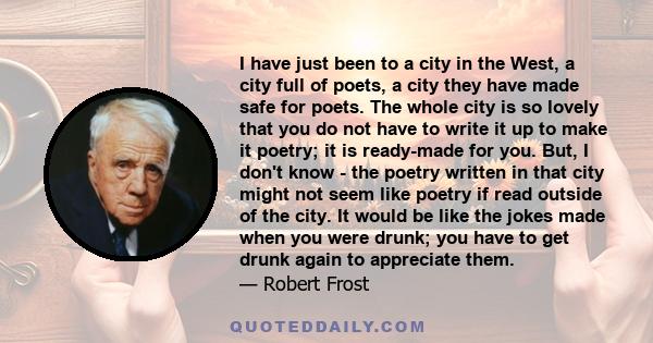 I have just been to a city in the West, a city full of poets, a city they have made safe for poets. The whole city is so lovely that you do not have to write it up to make it poetry; it is ready-made for you. But, I