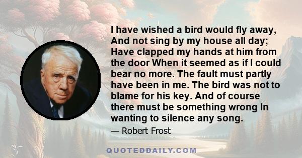 I have wished a bird would fly away, And not sing by my house all day; Have clapped my hands at him from the door When it seemed as if I could bear no more. The fault must partly have been in me. The bird was not to