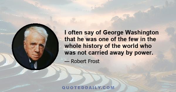 I often say of George Washington that he was one of the few in the whole history of the world who was not carried away by power.