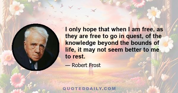 I only hope that when I am free, as they are free to go in quest, of the knowledge beyond the bounds of life, it may not seem better to me to rest.