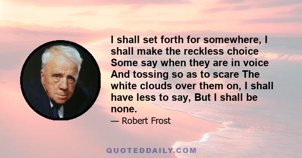 I shall set forth for somewhere, I shall make the reckless choice Some say when they are in voice And tossing so as to scare The white clouds over them on, I shall have less to say, But I shall be none.