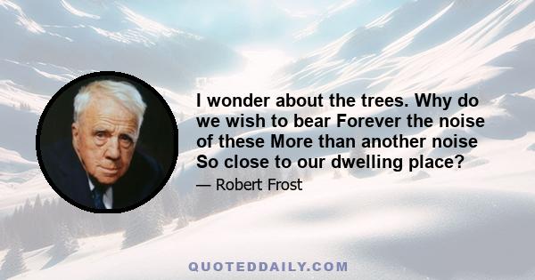 I wonder about the trees. Why do we wish to bear Forever the noise of these More than another noise So close to our dwelling place?