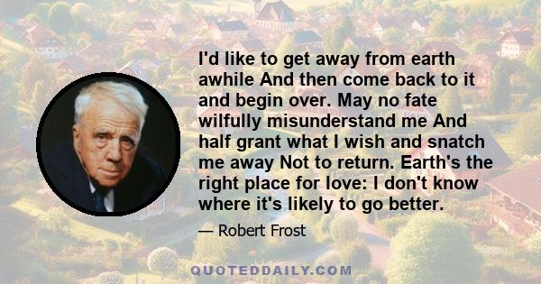 I'd like to get away from earth awhile And then come back to it and begin over. May no fate wilfully misunderstand me And half grant what I wish and snatch me away Not to return. Earth's the right place for love: I