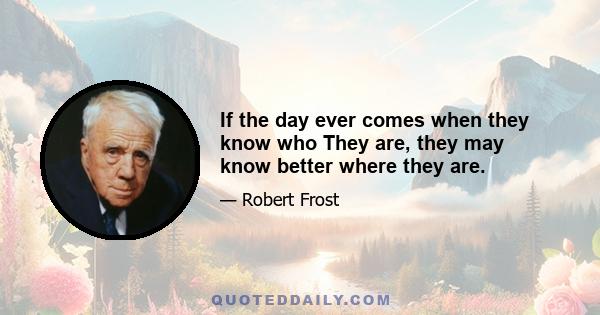 If the day ever comes when they know who They are, they may know better where they are.