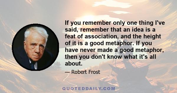 If you remember only one thing I've said, remember that an idea is a feat of association, and the height of it is a good metaphor. If you have never made a good metaphor, then you don't know what it's all about.